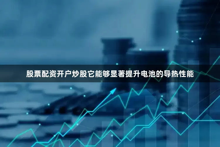 股票配资开户炒股它能够显著提升电池的导热性能