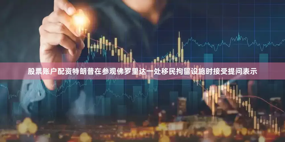 股票账户配资特朗普在参观佛罗里达一处移民拘留设施时接受提问表示