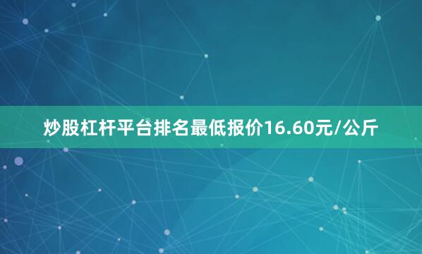 炒股杠杆平台排名最低报价16.60元/公斤