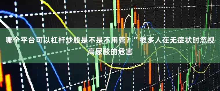 哪个平台可以杠杆炒股是不是不用管？”很多人在无症状时忽视高尿酸的危害