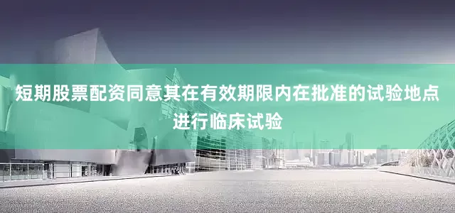 短期股票配资同意其在有效期限内在批准的试验地点进行临床试验