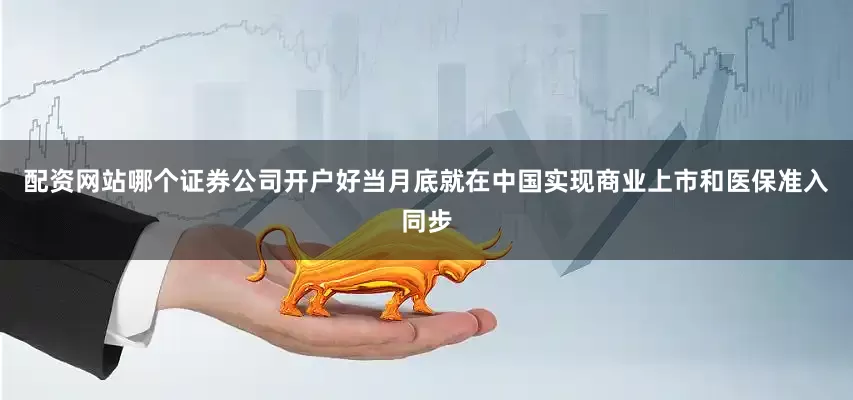 配资网站哪个证券公司开户好当月底就在中国实现商业上市和医保准入同步