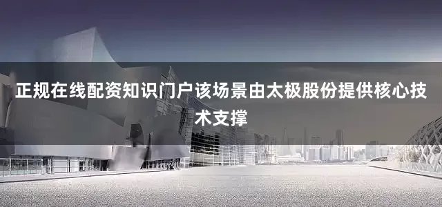 正规在线配资知识门户该场景由太极股份提供核心技术支撑