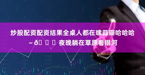 炒股配资配资结果全桌人都在嗦蒜瓣哈哈哈～🌌夜晚躺在草原看银河