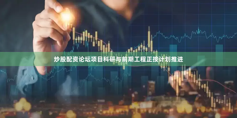 炒股配资论坛项目科研与前期工程正按计划推进