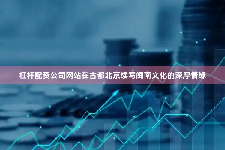 杠杆配资公司网站在古都北京续写闽南文化的深厚情缘
